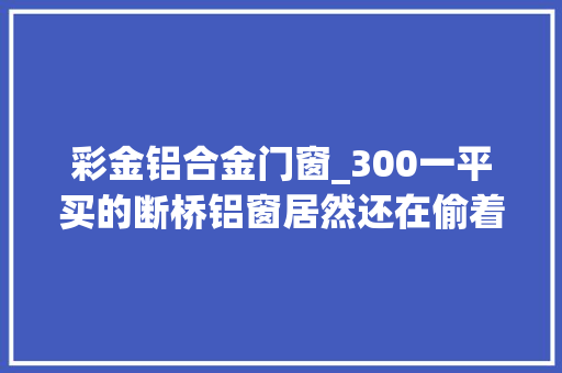 彩金铝合金门窗_300一平买的断桥铝窗居然还在偷着乐