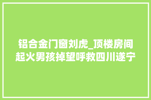 铝合金门窗刘虎_顶楼房间起火男孩掉望呼救四川遂宁3工人开塔吊砸窗救人获阿里正能量奖励