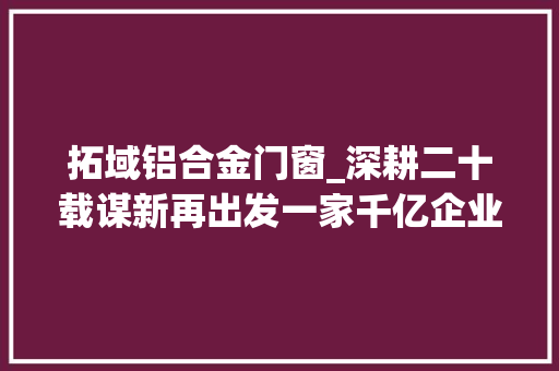 拓域铝合金门窗_深耕二十载谋新再出发一家千亿企业的蝶变成长史