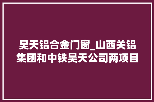 昊天铝合金门窗_山西关铝集团和中铁昊天公司两项目签约