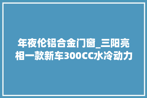 年夜伦铝合金门窗_三阳亮相一款新车300CC水冷动力搭配多项高端设备实用性强