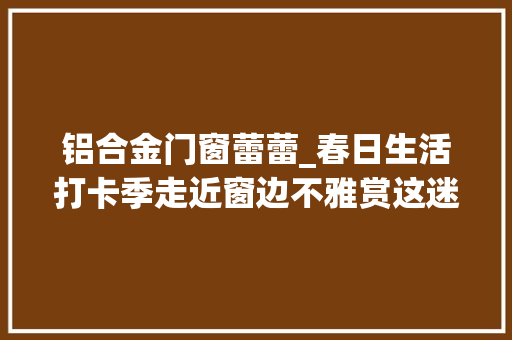 铝合金门窗蕾蕾_春日生活打卡季走近窗边不雅赏这迷人的春景春色