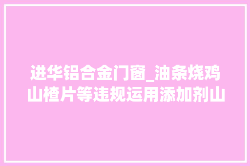 进华铝合金门窗_油条烧鸡山楂片等违规运用添加剂山东传递14批次不合格食物