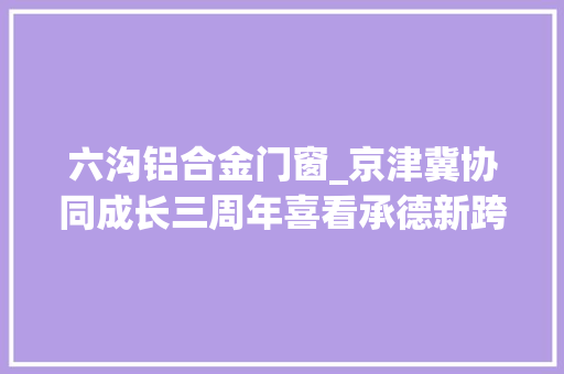 六沟铝合金门窗_京津冀协同成长三周年喜看承德新跨越上