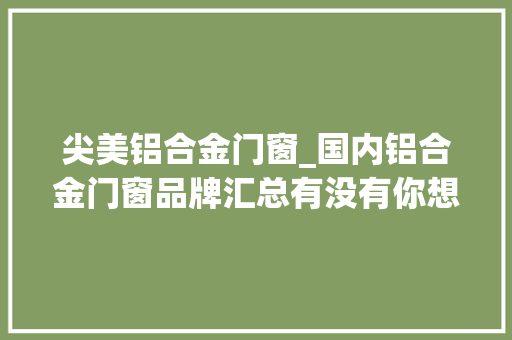 尖美铝合金门窗_国内铝合金门窗品牌汇总有没有你想要的十大年夜品牌