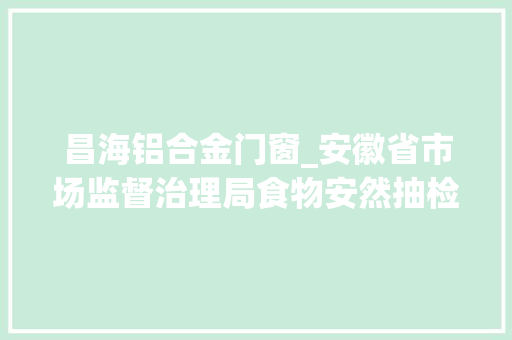 昌海铝合金门窗_安徽省市场监督治理局食物安然抽检信息通知布告2024年第35期