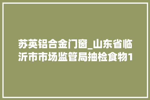 苏英铝合金门窗_山东省临沂市市场监管局抽检食物1253批次不合格22批次