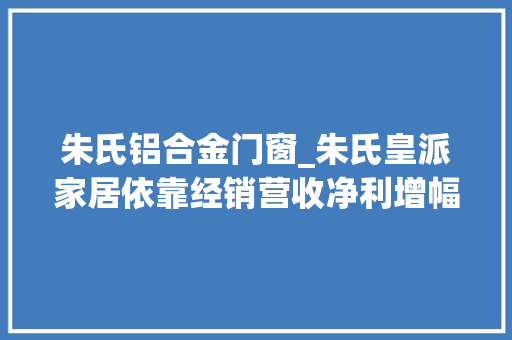 朱氏铝合金门窗_朱氏皇派家居依靠经销营收净利增幅大年夜幅下降补流或非须要