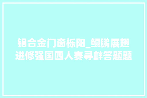 铝合金门窗栎阳_鲲鹏展翅进修强国四人赛寻衅答题题库祝您直冲云霄