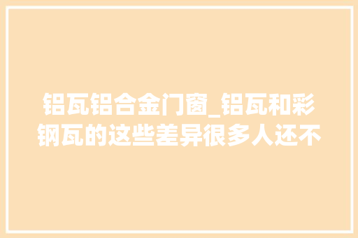 铝瓦铝合金门窗_铝瓦和彩钢瓦的这些差异很多人还不知道