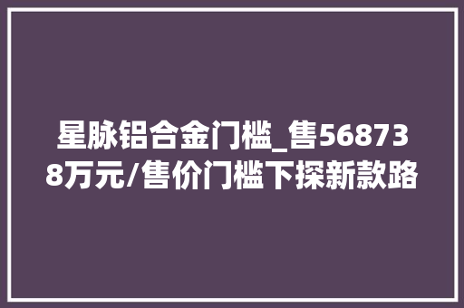 星脉铝合金门槛_售568738万元/售价门槛下探新款路虎揽胜星脉上市