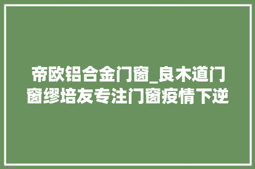帝欧铝合金门窗_良木道门窗缪培友专注门窗疫情下逆势增长
