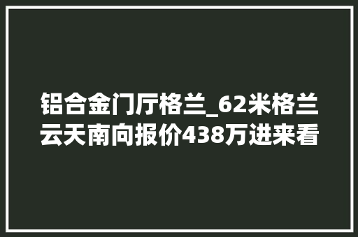铝合金门厅格兰_62米格兰云天南向报价438万进来看一下
