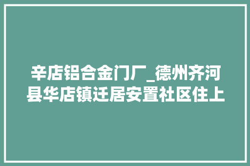 辛店铝合金门厂_德州齐河县华店镇迁居安置社区住上楼住得好更要生活得好