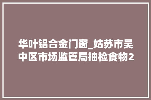 华叶铝合金门窗_姑苏市吴中区市场监管局抽检食物2137批次不合格34批次