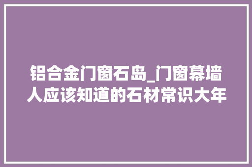 铝合金门窗石岛_门窗幕墙人应该知道的石材常识大年夜全