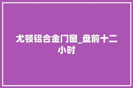 尤顿铝合金门窗_盘前十二小时
