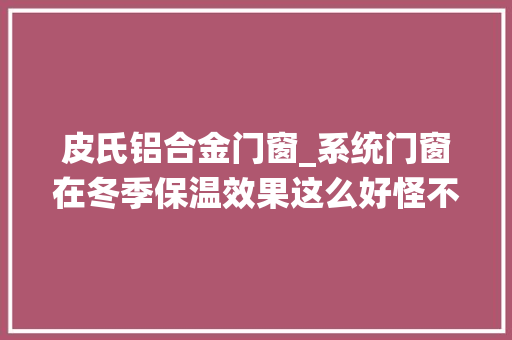 皮氏铝合金门窗_系统门窗在冬季保温效果这么好怪不得外国这么喜好