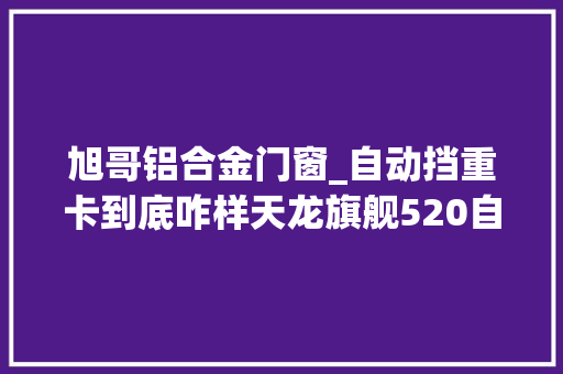 旭哥铝合金门窗_自动挡重卡到底咋样天龙旗舰520自动挡重卡4年运用反馈来了