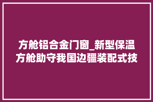 方舱铝合金门窗_新型保温方舱助守我国边疆装配式技能有了新的用武之地