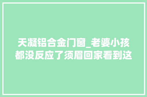 天凝铝合金门窗_老婆小孩都没反应了须眉回家看到这一幕崩溃