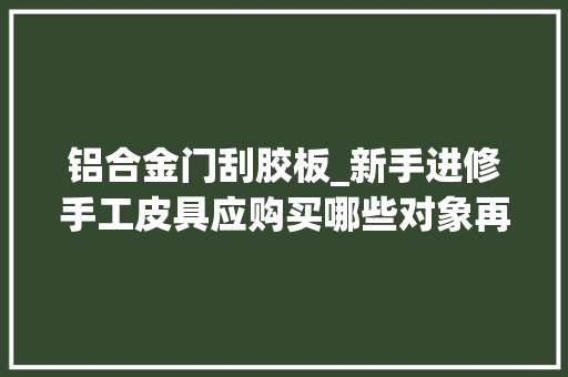 铝合金门刮胶板_新手进修手工皮具应购买哪些对象再也不要掉落入新手套装的坑了