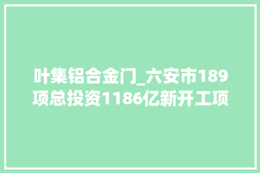 叶集铝合金门_六安市189项总投资1186亿新开工项目安徽2022年重点项目092