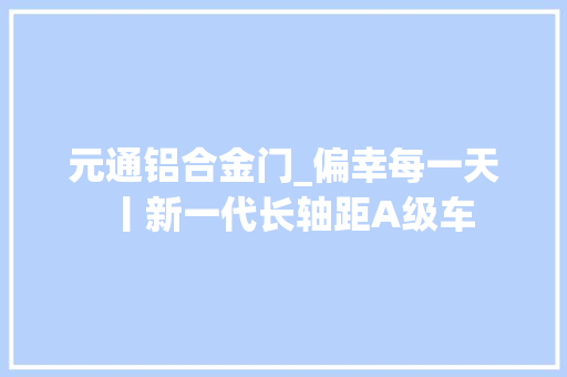 元通铝合金门_偏幸每一天丨新一代长轴距A级车