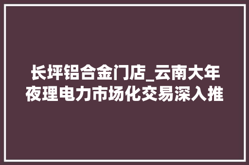 长坪铝合金门店_云南大年夜理电力市场化交易深入推进介入交易的大年夜工业平均到户电价0413元/千瓦时