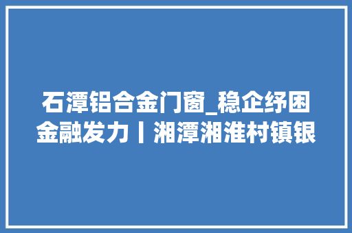 石潭铝合金门窗_稳企纾困金融发力丨湘潭湘淮村镇银行坚持小而美注入大年夜活力