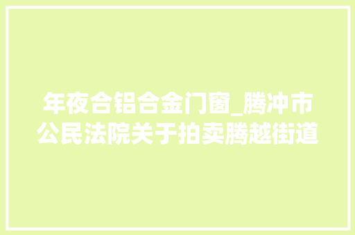 年夜合铝合金门窗_腾冲市公民法院关于拍卖腾越街道天成社区文风小区19号天成商业街S3栋601602603605室房地产的通知书记