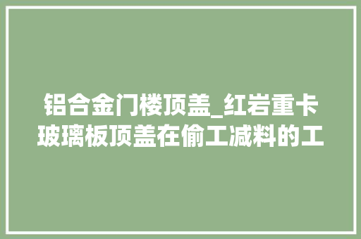 铝合金门楼顶盖_红岩重卡玻璃板顶盖在偷工减料的工艺上不能没有下线