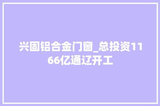 兴固铝合金门窗_总投资1166亿通辽开工
