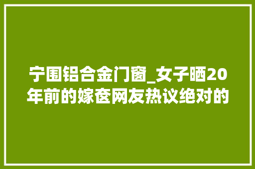 宁围铝合金门窗_女子晒20年前的嫁奁网友热议绝对的大年夜户人家