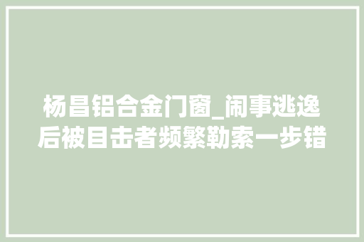 杨昌铝合金门窗_闹事逃逸后被目击者频繁勒索一步错步步错蒙昧造就弥天算夜祸