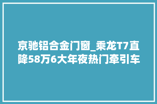 京驰铝合金门窗_乘龙T7直降58万6大年夜热门牵引车促销