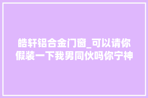 皓轩铝合金门窗_可以请你假装一下我男同伙吗你宁神只是假装我不会纠缠