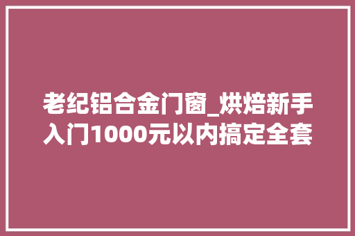老纪铝合金门窗_烘焙新手入门1000元以内搞定全套烘焙对象