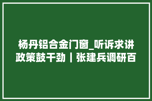 杨丹铝合金门窗_听诉求讲政策鼓干劲｜张建兵调研百日攻坚战重点企业及项目