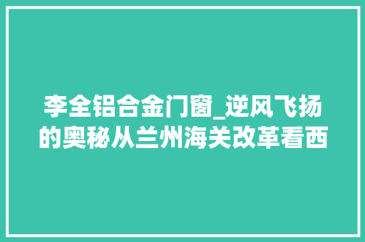 李全铝合金门窗_逆风飞扬的奥秘从兰州海关改革看西部开放潜力