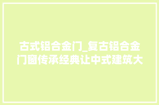 古式铝合金门_复古铝合金门窗传承经典让中式建筑大年夜放异彩