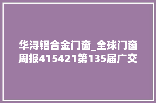 华浔铝合金门窗_全球门窗周报415421第135届广交会开幕圣堡罗举办世界门窗安然日金凯德皇派富轩亿合等最新动态