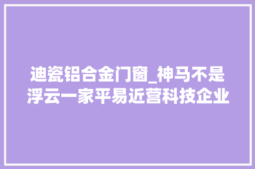 迪瓷铝合金门窗_神马不是浮云一家平易近营科技企业的三次逝世活之变