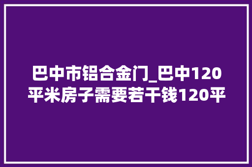 巴中市铝合金门_巴中120平米房子需要若干钱120平米装修费用预算清单