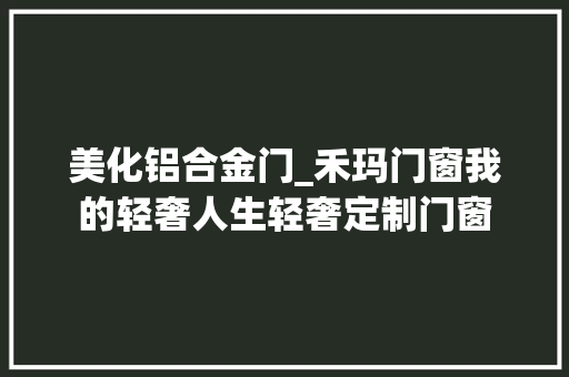 美化铝合金门_禾玛门窗我的轻奢人生轻奢定制门窗