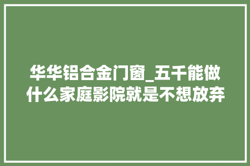 华华铝合金门窗_五千能做什么家庭影院就是不想放弃妄图