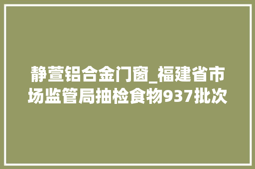 静萱铝合金门窗_福建省市场监管局抽检食物937批次不合格53批次