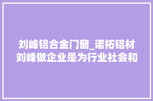 刘峰铝合金门窗_诺拓铝材刘峰做企业是为行业社会和团队搭建一个事业平台