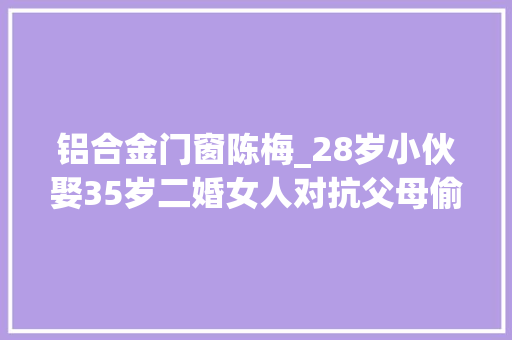铝合金门窗陈梅_28岁小伙娶35岁二婚女人对抗父母偷户口本娶亲两年后有了孩子