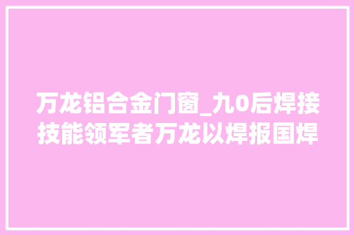 万龙铝合金门窗_九0后焊接技能领军者万龙以焊报国焊卫光彩